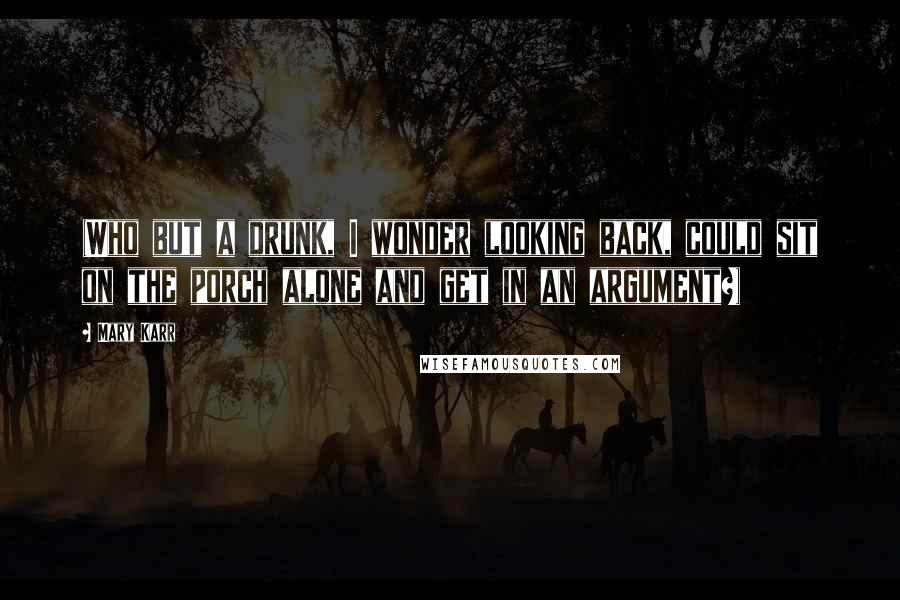 Mary Karr Quotes: (Who but a drunk, I wonder looking back, could sit on the porch alone and get in an argument?)