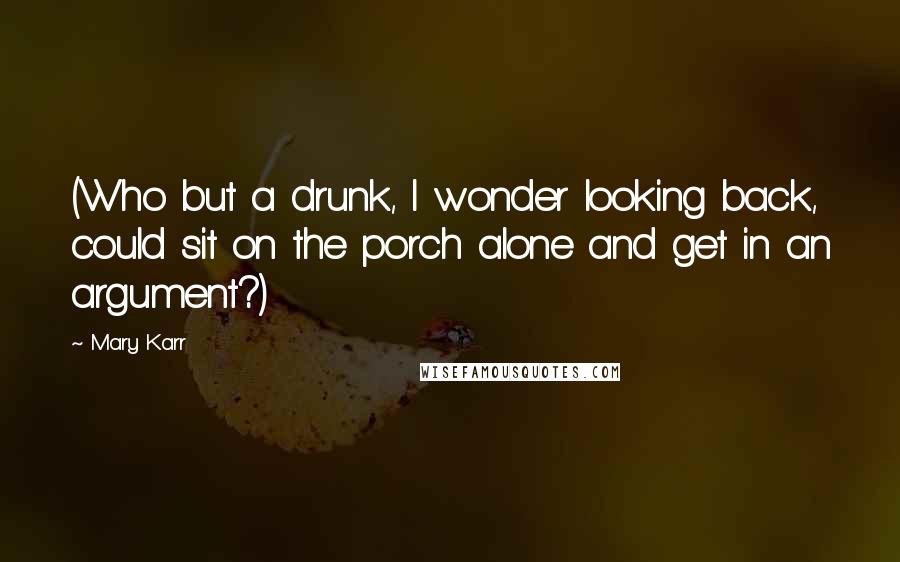 Mary Karr Quotes: (Who but a drunk, I wonder looking back, could sit on the porch alone and get in an argument?)