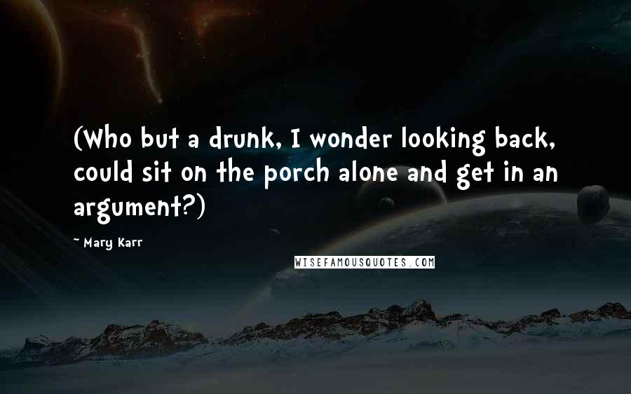 Mary Karr Quotes: (Who but a drunk, I wonder looking back, could sit on the porch alone and get in an argument?)