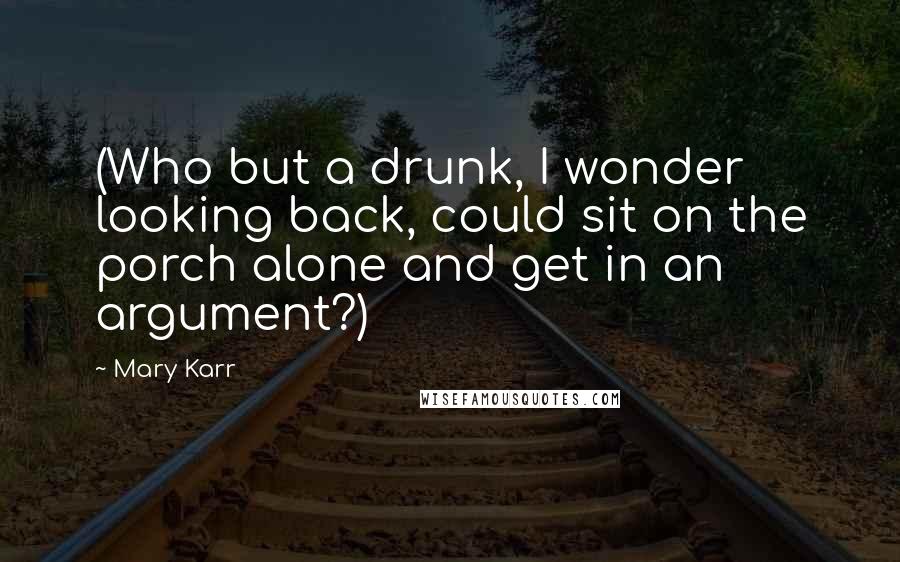 Mary Karr Quotes: (Who but a drunk, I wonder looking back, could sit on the porch alone and get in an argument?)