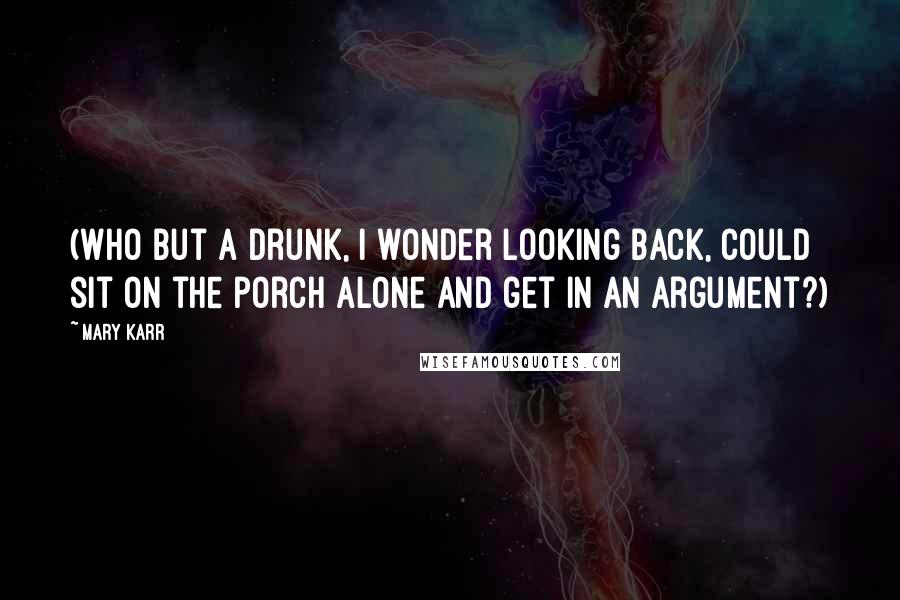 Mary Karr Quotes: (Who but a drunk, I wonder looking back, could sit on the porch alone and get in an argument?)