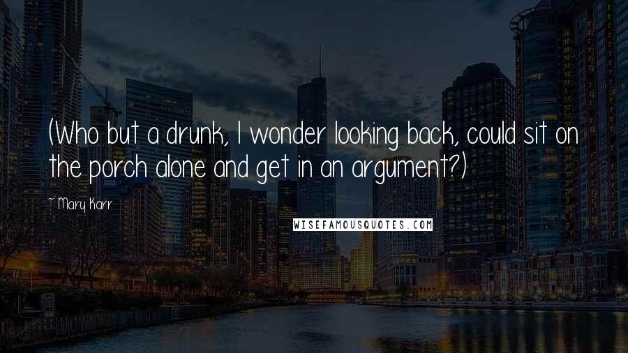 Mary Karr Quotes: (Who but a drunk, I wonder looking back, could sit on the porch alone and get in an argument?)