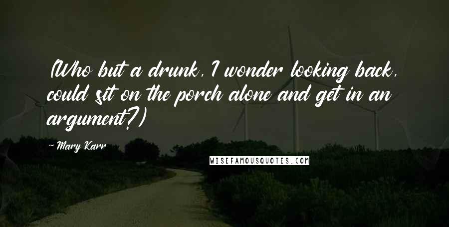 Mary Karr Quotes: (Who but a drunk, I wonder looking back, could sit on the porch alone and get in an argument?)