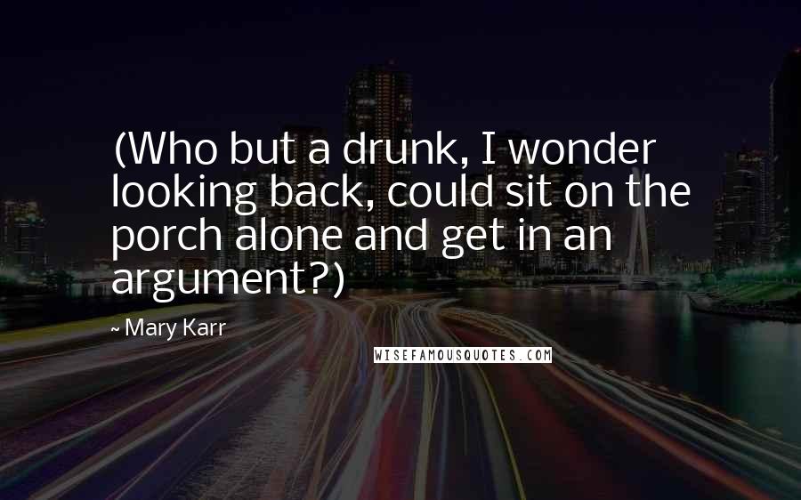 Mary Karr Quotes: (Who but a drunk, I wonder looking back, could sit on the porch alone and get in an argument?)