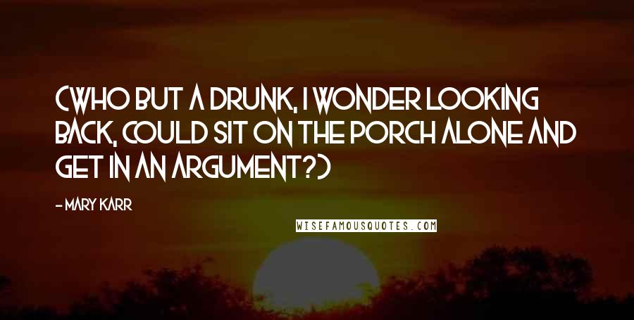 Mary Karr Quotes: (Who but a drunk, I wonder looking back, could sit on the porch alone and get in an argument?)