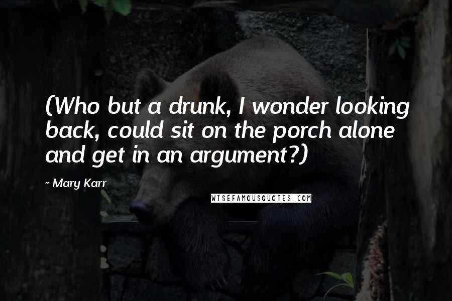 Mary Karr Quotes: (Who but a drunk, I wonder looking back, could sit on the porch alone and get in an argument?)