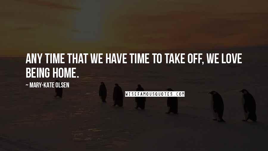 Mary-Kate Olsen Quotes: Any time that we have time to take off, we love being home.