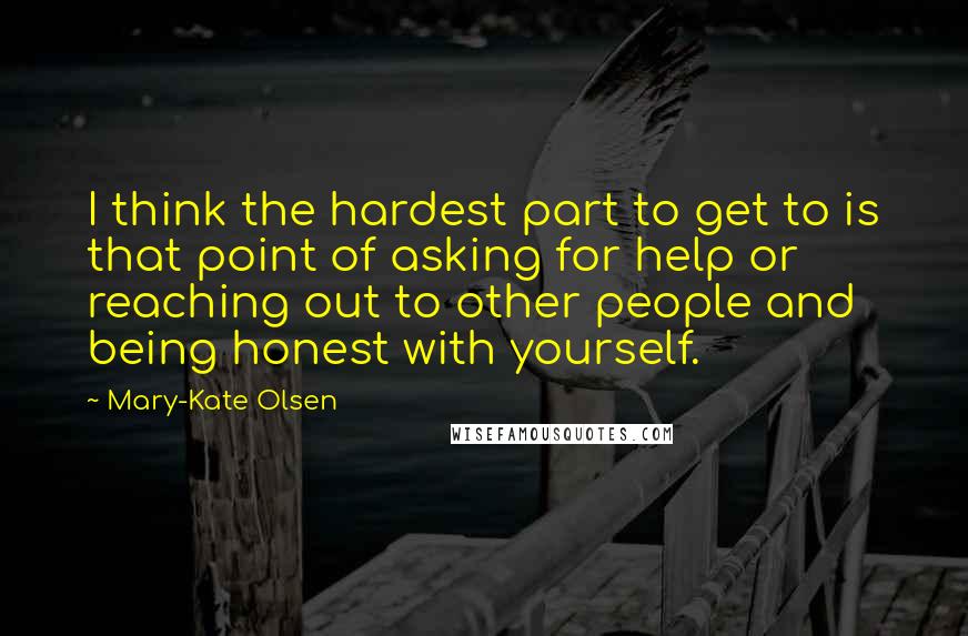 Mary-Kate Olsen Quotes: I think the hardest part to get to is that point of asking for help or reaching out to other people and being honest with yourself.