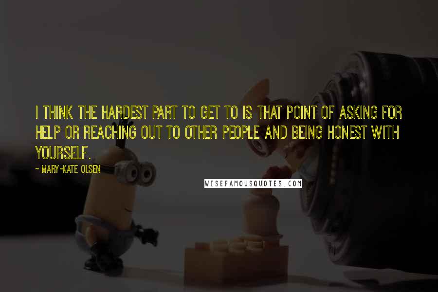 Mary-Kate Olsen Quotes: I think the hardest part to get to is that point of asking for help or reaching out to other people and being honest with yourself.