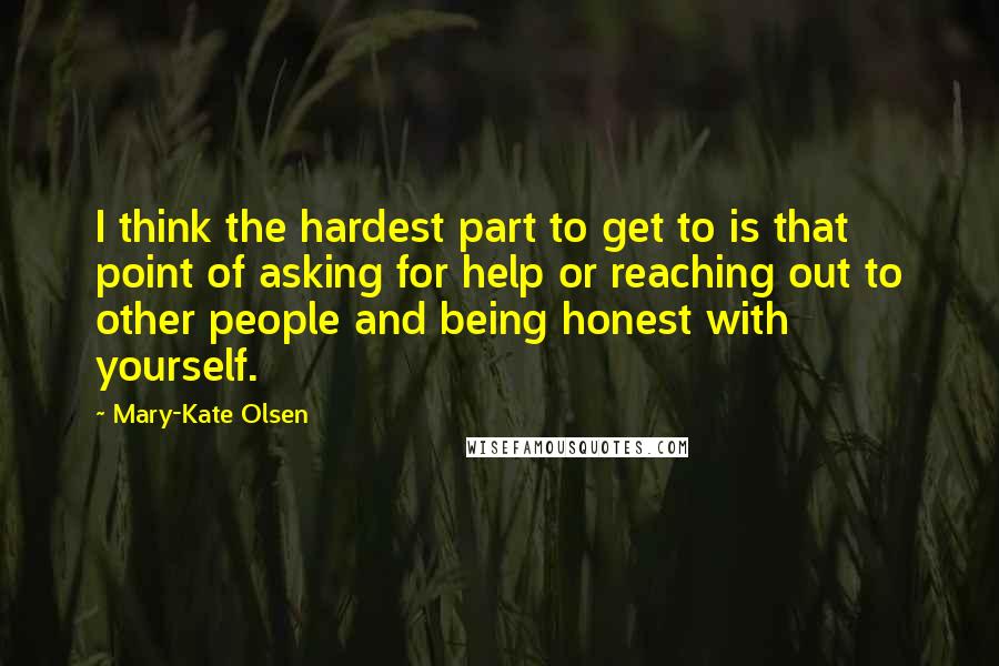 Mary-Kate Olsen Quotes: I think the hardest part to get to is that point of asking for help or reaching out to other people and being honest with yourself.