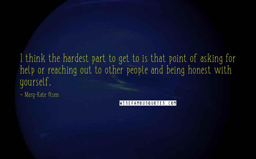 Mary-Kate Olsen Quotes: I think the hardest part to get to is that point of asking for help or reaching out to other people and being honest with yourself.