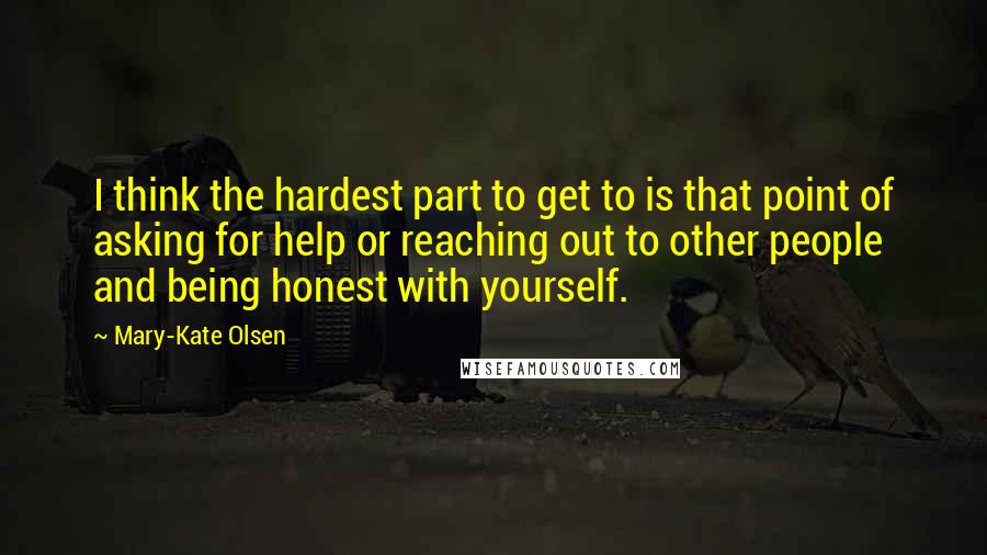 Mary-Kate Olsen Quotes: I think the hardest part to get to is that point of asking for help or reaching out to other people and being honest with yourself.