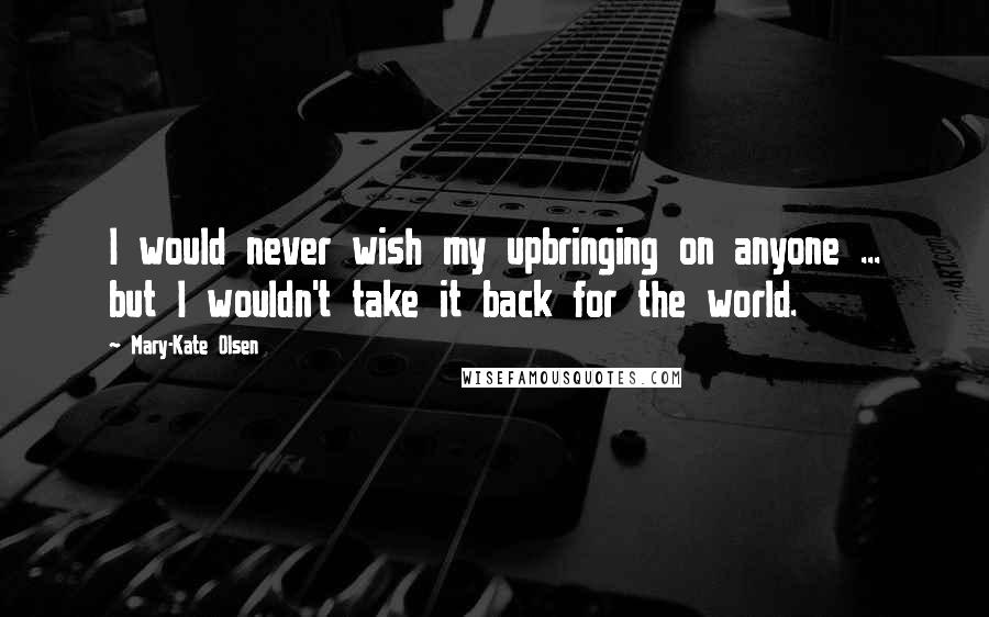 Mary-Kate Olsen Quotes: I would never wish my upbringing on anyone ... but I wouldn't take it back for the world.