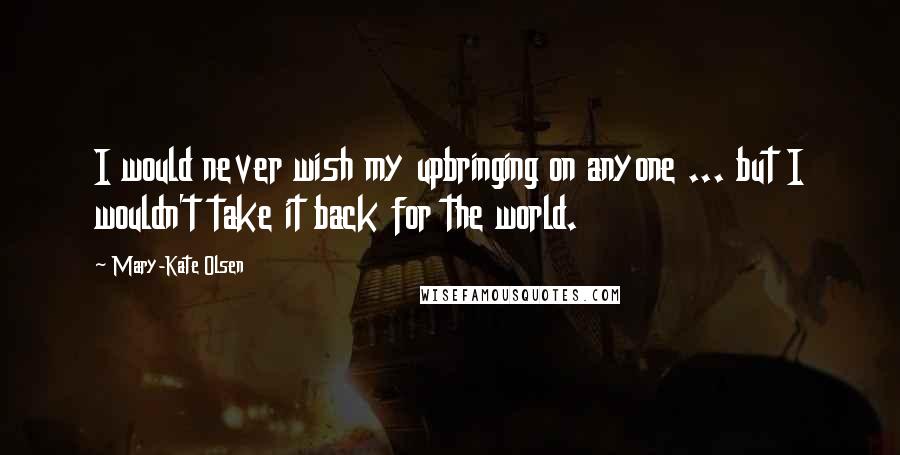 Mary-Kate Olsen Quotes: I would never wish my upbringing on anyone ... but I wouldn't take it back for the world.