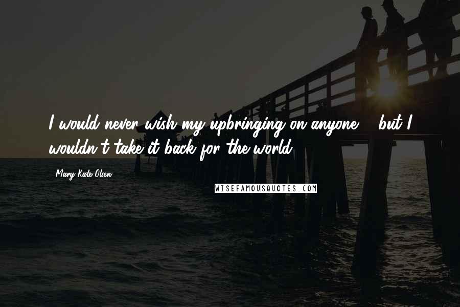 Mary-Kate Olsen Quotes: I would never wish my upbringing on anyone ... but I wouldn't take it back for the world.