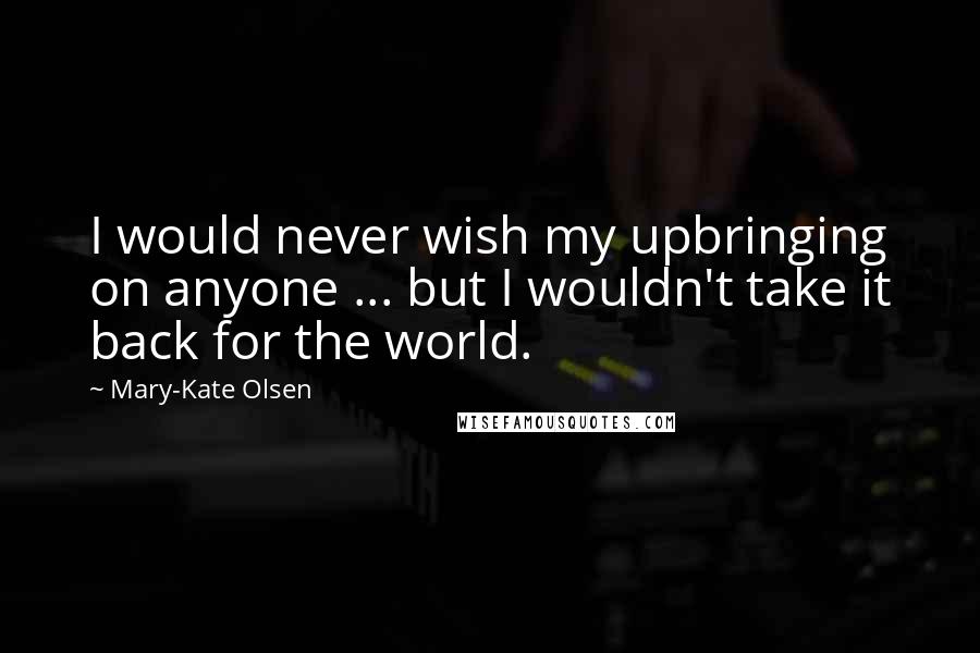 Mary-Kate Olsen Quotes: I would never wish my upbringing on anyone ... but I wouldn't take it back for the world.
