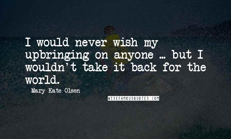 Mary-Kate Olsen Quotes: I would never wish my upbringing on anyone ... but I wouldn't take it back for the world.