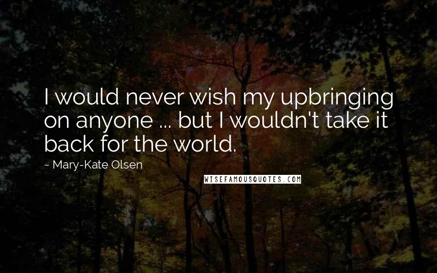 Mary-Kate Olsen Quotes: I would never wish my upbringing on anyone ... but I wouldn't take it back for the world.
