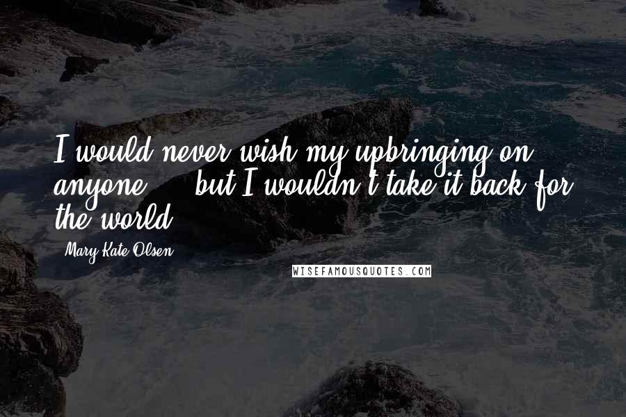 Mary-Kate Olsen Quotes: I would never wish my upbringing on anyone ... but I wouldn't take it back for the world.