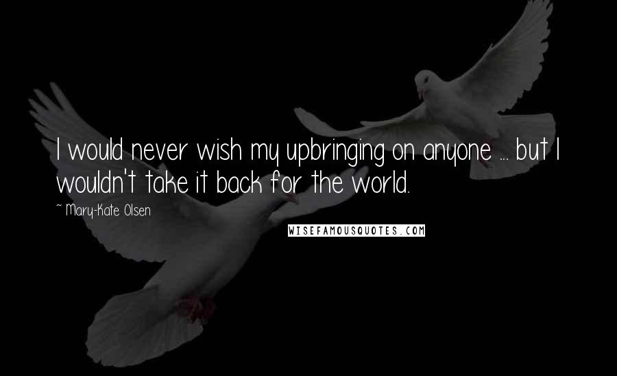 Mary-Kate Olsen Quotes: I would never wish my upbringing on anyone ... but I wouldn't take it back for the world.