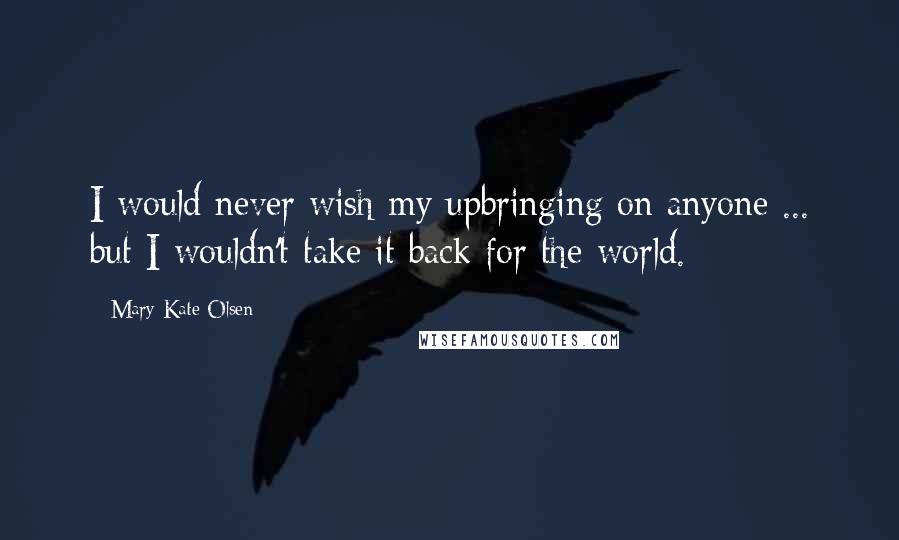 Mary-Kate Olsen Quotes: I would never wish my upbringing on anyone ... but I wouldn't take it back for the world.