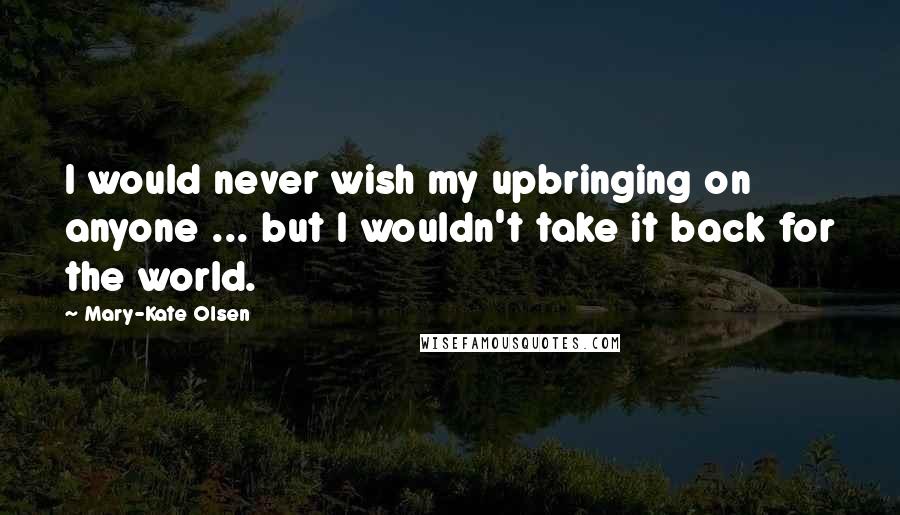 Mary-Kate Olsen Quotes: I would never wish my upbringing on anyone ... but I wouldn't take it back for the world.