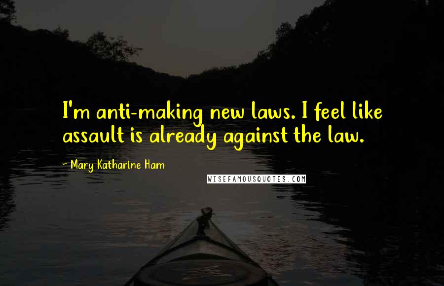 Mary Katharine Ham Quotes: I'm anti-making new laws. I feel like assault is already against the law.