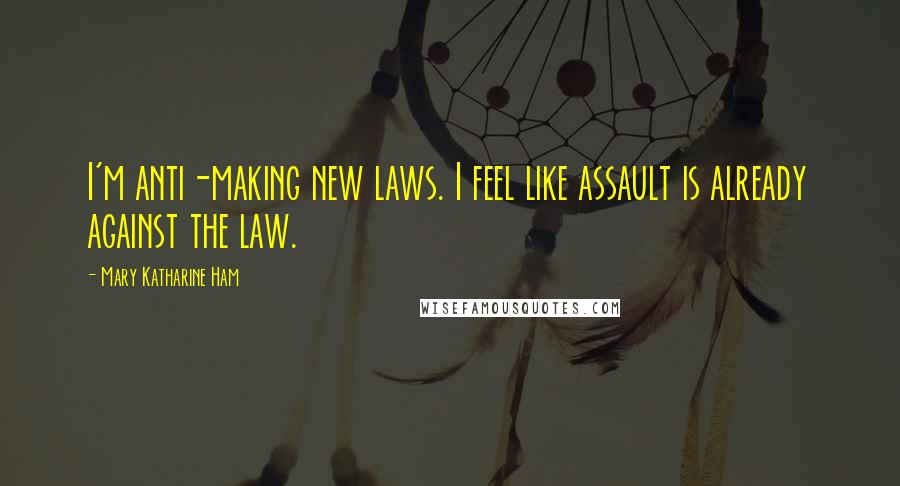 Mary Katharine Ham Quotes: I'm anti-making new laws. I feel like assault is already against the law.