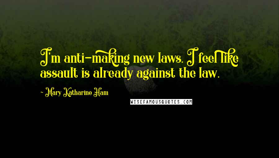 Mary Katharine Ham Quotes: I'm anti-making new laws. I feel like assault is already against the law.