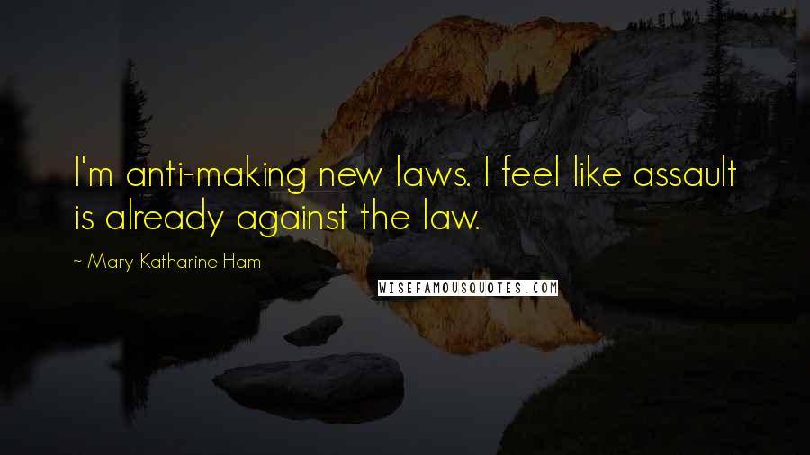 Mary Katharine Ham Quotes: I'm anti-making new laws. I feel like assault is already against the law.