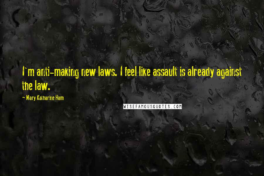 Mary Katharine Ham Quotes: I'm anti-making new laws. I feel like assault is already against the law.