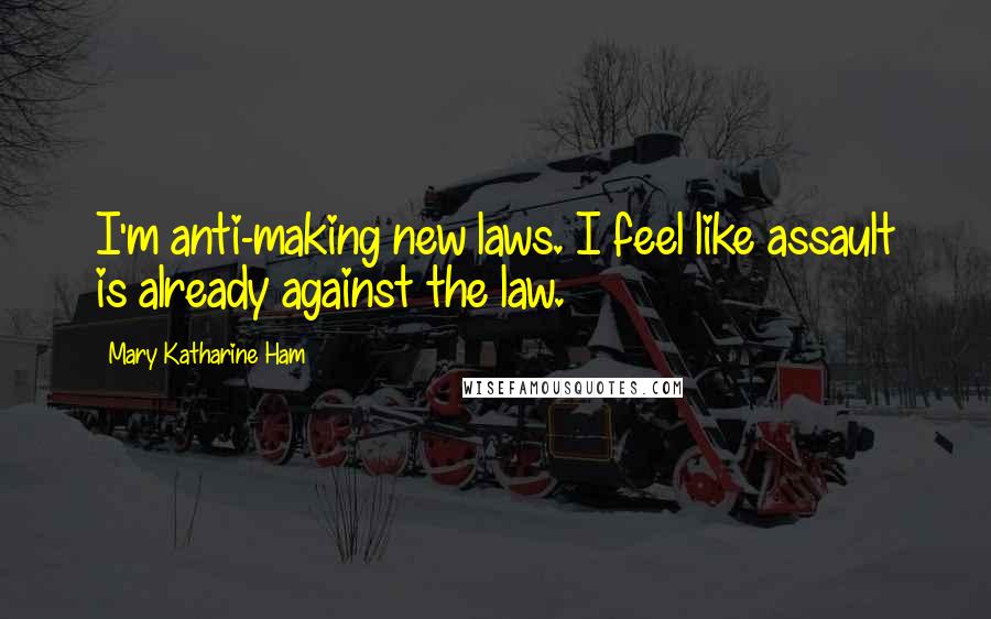 Mary Katharine Ham Quotes: I'm anti-making new laws. I feel like assault is already against the law.