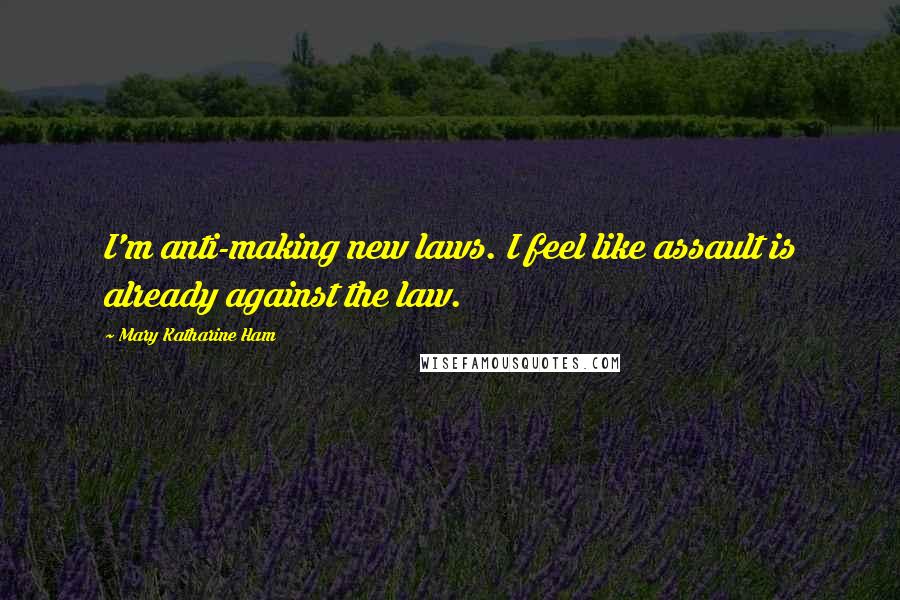 Mary Katharine Ham Quotes: I'm anti-making new laws. I feel like assault is already against the law.