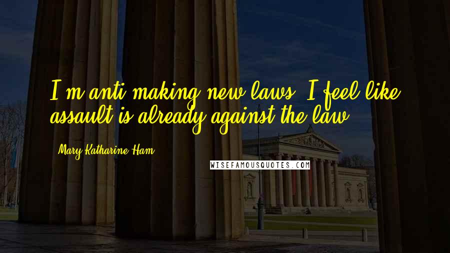 Mary Katharine Ham Quotes: I'm anti-making new laws. I feel like assault is already against the law.
