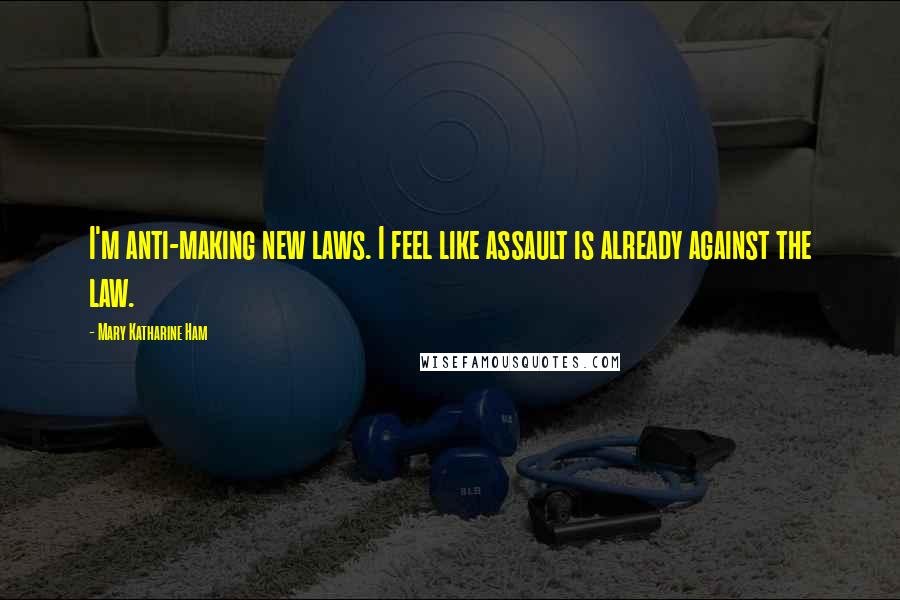 Mary Katharine Ham Quotes: I'm anti-making new laws. I feel like assault is already against the law.