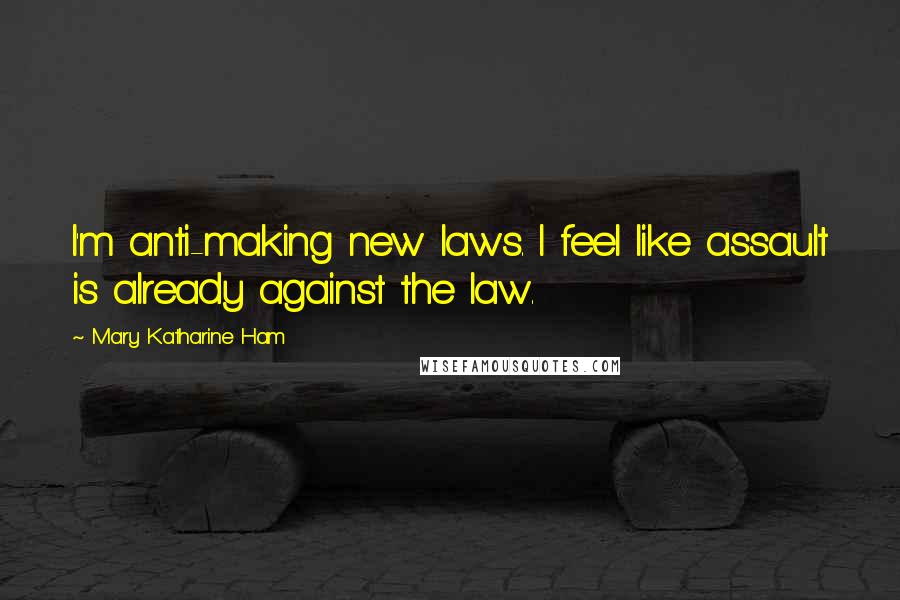 Mary Katharine Ham Quotes: I'm anti-making new laws. I feel like assault is already against the law.