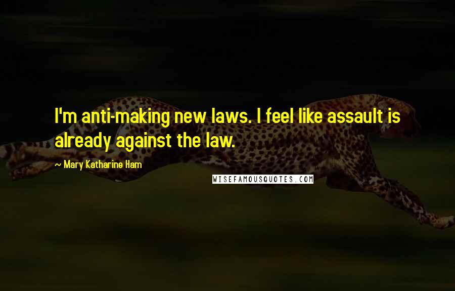 Mary Katharine Ham Quotes: I'm anti-making new laws. I feel like assault is already against the law.