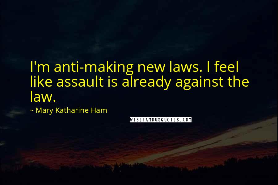 Mary Katharine Ham Quotes: I'm anti-making new laws. I feel like assault is already against the law.