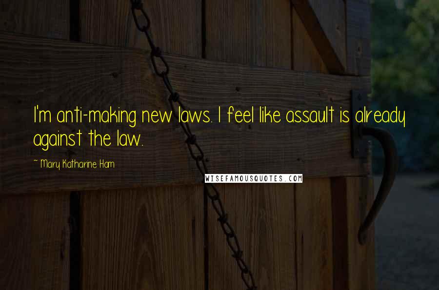 Mary Katharine Ham Quotes: I'm anti-making new laws. I feel like assault is already against the law.