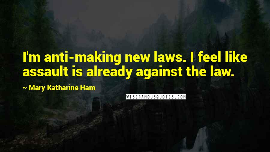 Mary Katharine Ham Quotes: I'm anti-making new laws. I feel like assault is already against the law.