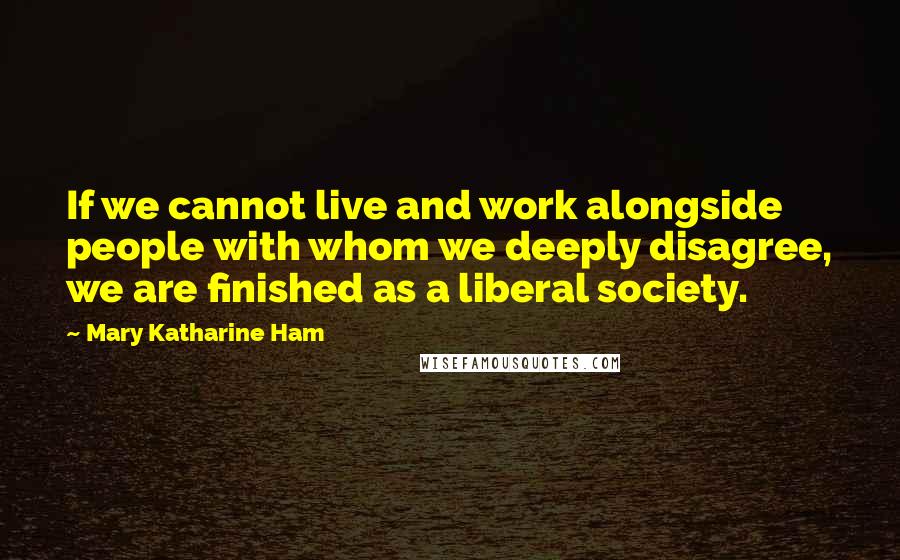 Mary Katharine Ham Quotes: If we cannot live and work alongside people with whom we deeply disagree, we are finished as a liberal society.