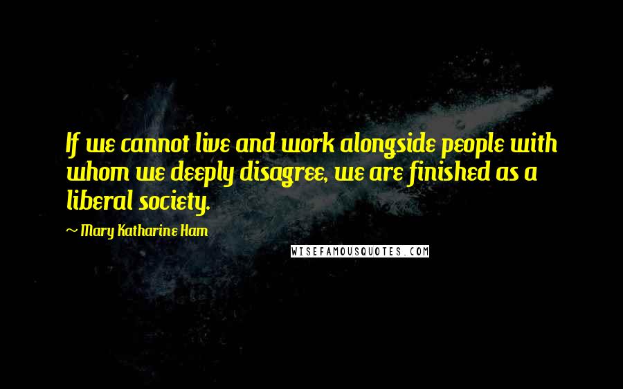 Mary Katharine Ham Quotes: If we cannot live and work alongside people with whom we deeply disagree, we are finished as a liberal society.