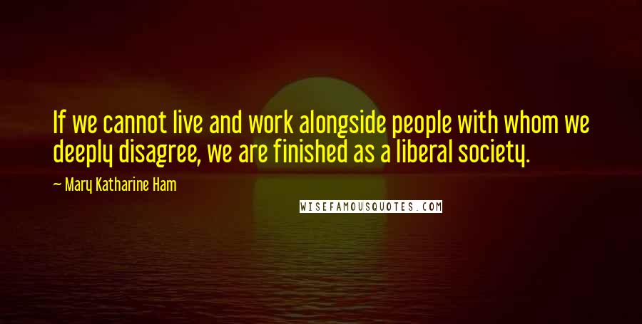 Mary Katharine Ham Quotes: If we cannot live and work alongside people with whom we deeply disagree, we are finished as a liberal society.