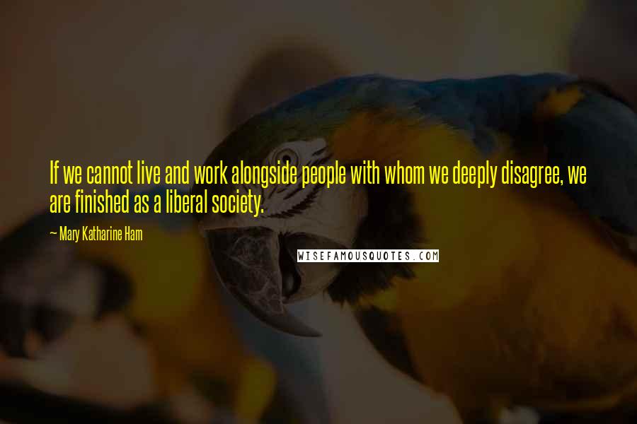 Mary Katharine Ham Quotes: If we cannot live and work alongside people with whom we deeply disagree, we are finished as a liberal society.