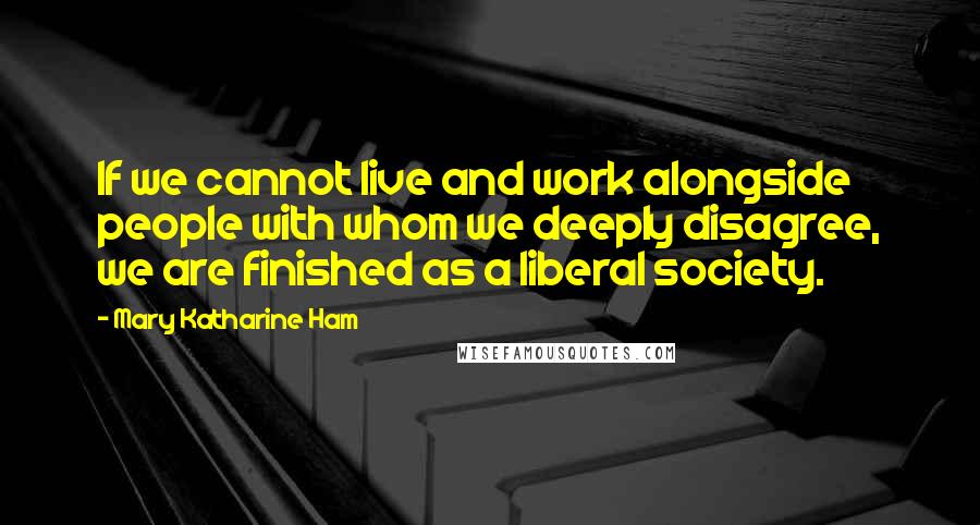 Mary Katharine Ham Quotes: If we cannot live and work alongside people with whom we deeply disagree, we are finished as a liberal society.