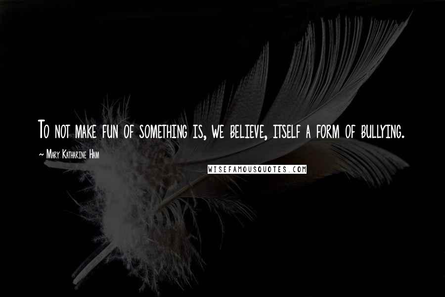 Mary Katharine Ham Quotes: To not make fun of something is, we believe, itself a form of bullying.