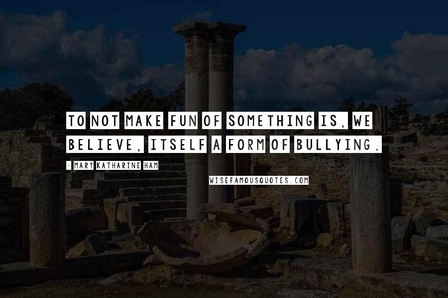 Mary Katharine Ham Quotes: To not make fun of something is, we believe, itself a form of bullying.