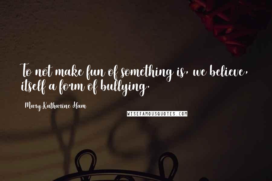 Mary Katharine Ham Quotes: To not make fun of something is, we believe, itself a form of bullying.