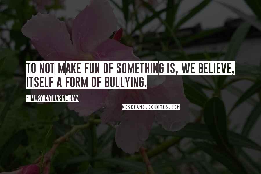 Mary Katharine Ham Quotes: To not make fun of something is, we believe, itself a form of bullying.