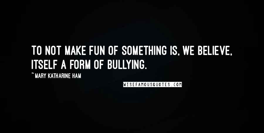 Mary Katharine Ham Quotes: To not make fun of something is, we believe, itself a form of bullying.